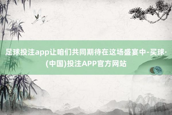 足球投注app让咱们共同期待在这场盛宴中-买球·(中国)投注APP官方网站