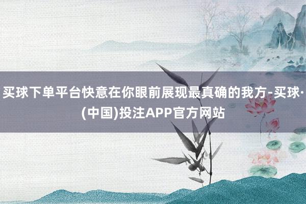 买球下单平台快意在你眼前展现最真确的我方-买球·(中国)投注APP官方网站