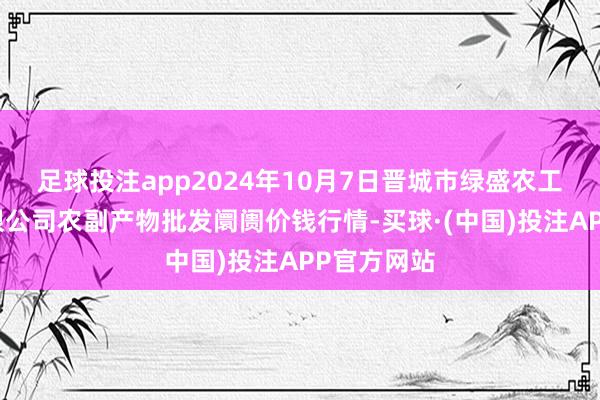 足球投注app2024年10月7日晋城市绿盛农工商实业有限公司农副产物批发阛阓价钱行情-买球·(中国)投注APP官方网站