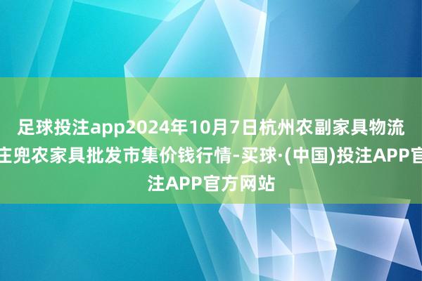 足球投注app2024年10月7日杭州农副家具物流中心南庄兜农家具批发市集价钱行情-买球·(中国)投注APP官方网站