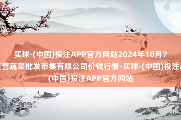 买球·(中国)投注APP官方网站2024年10月7日昆明市王旗营蔬菜批发市集有限公司价钱行情-买球·(中国)投注APP官方网站