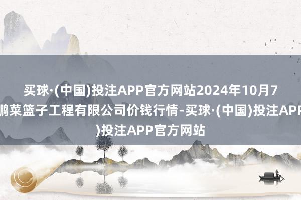 买球·(中国)投注APP官方网站2024年10月7日无锡天鹏菜篮子工程有限公司价钱行情-买球·(中国)投注APP官方网站