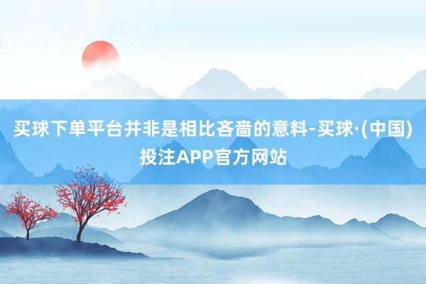 买球下单平台并非是相比吝啬的意料-买球·(中国)投注APP官方网站