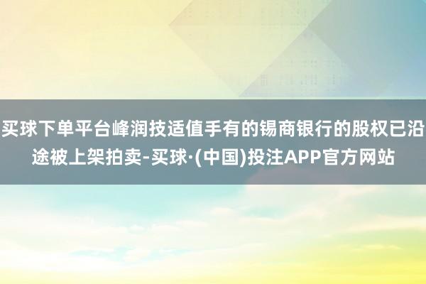 买球下单平台峰润技适值手有的锡商银行的股权已沿途被上架拍卖-买球·(中国)投注APP官方网站