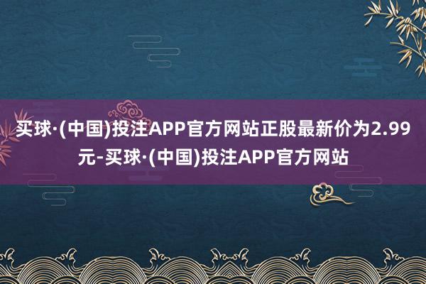 买球·(中国)投注APP官方网站正股最新价为2.99元-买球·(中国)投注APP官方网站