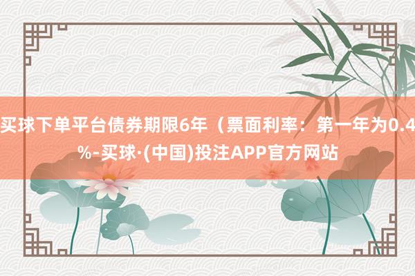 买球下单平台债券期限6年（票面利率：第一年为0.4%-买球·(中国)投注APP官方网站