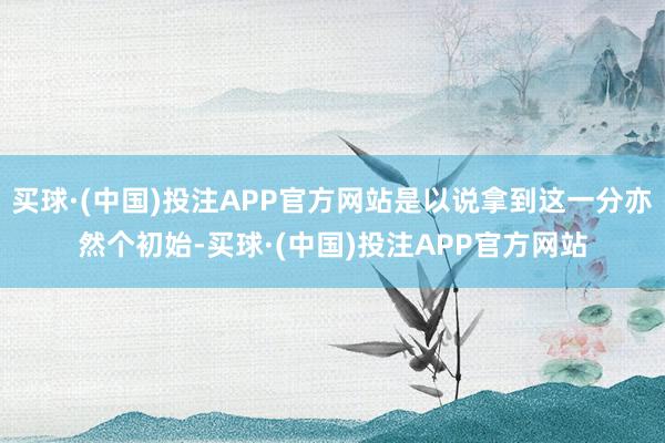 买球·(中国)投注APP官方网站是以说拿到这一分亦然个初始-买球·(中国)投注APP官方网站