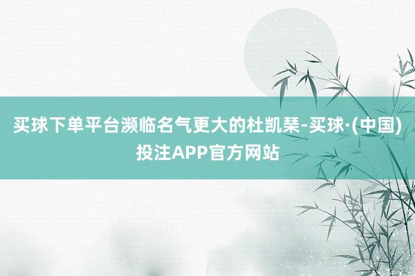 买球下单平台濒临名气更大的杜凯琹-买球·(中国)投注APP官方网站