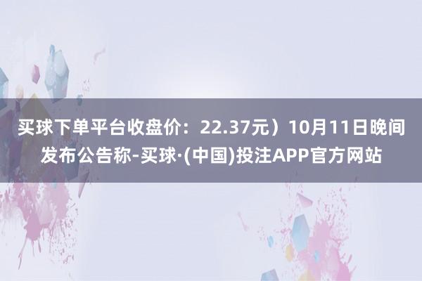 买球下单平台收盘价：22.37元）10月11日晚间发布公告称-买球·(中国)投注APP官方网站