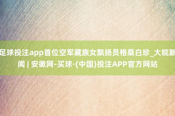 足球投注app首位空军藏族女飘扬员格桑白珍_大皖新闻 | 安徽网-买球·(中国)投注APP官方网站