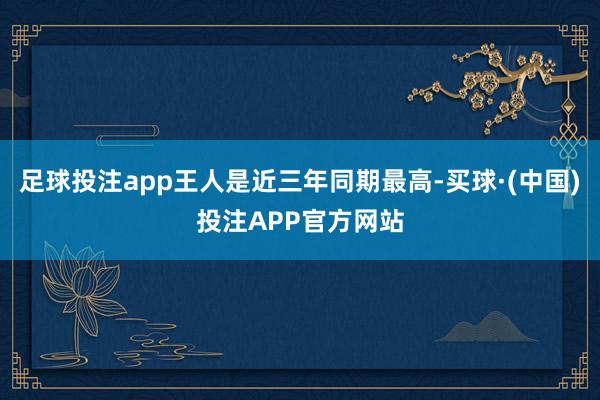 足球投注app王人是近三年同期最高-买球·(中国)投注APP官方网站