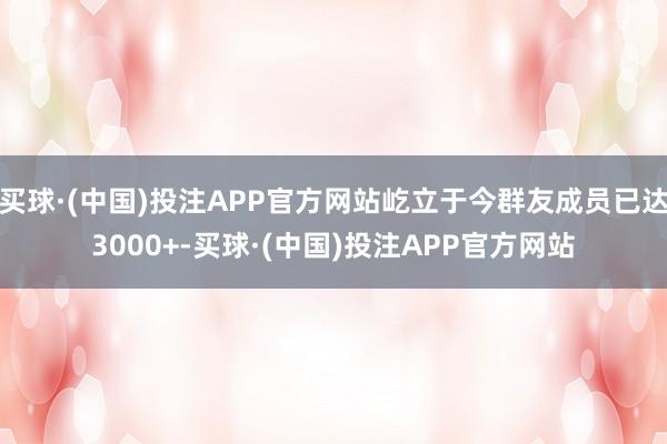 买球·(中国)投注APP官方网站屹立于今群友成员已达3000+-买球·(中国)投注APP官方网站