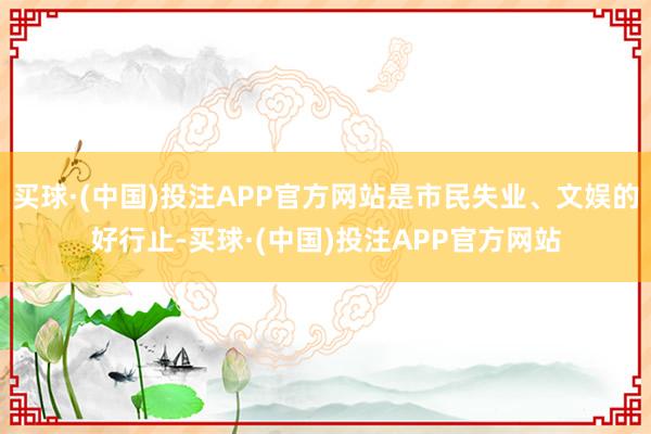 买球·(中国)投注APP官方网站是市民失业、文娱的好行止-买球·(中国)投注APP官方网站