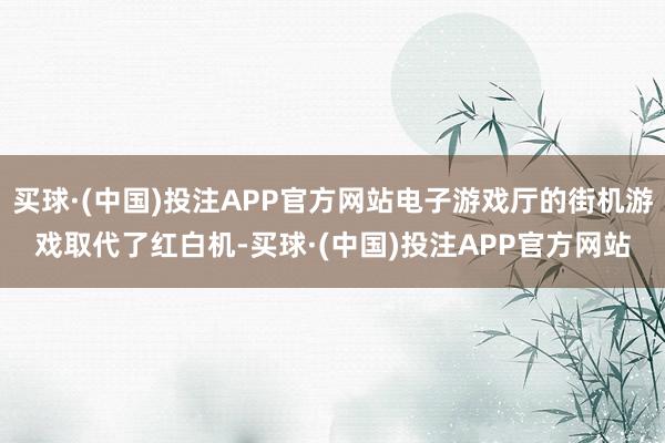 买球·(中国)投注APP官方网站电子游戏厅的街机游戏取代了红白机-买球·(中国)投注APP官方网站