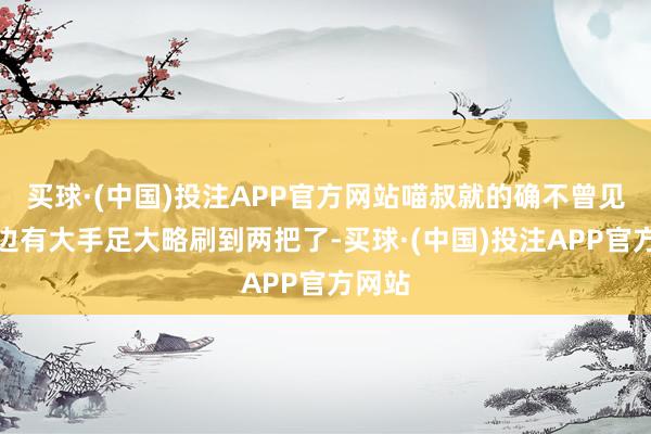 买球·(中国)投注APP官方网站喵叔就的确不曾见过身边有大手足大略刷到两把了-买球·(中国)投注APP官方网站