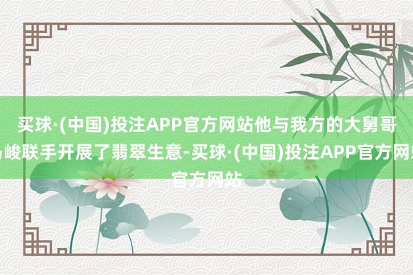 买球·(中国)投注APP官方网站他与我方的大舅哥马峻联手开展了翡翠生意-买球·(中国)投注APP官方网站