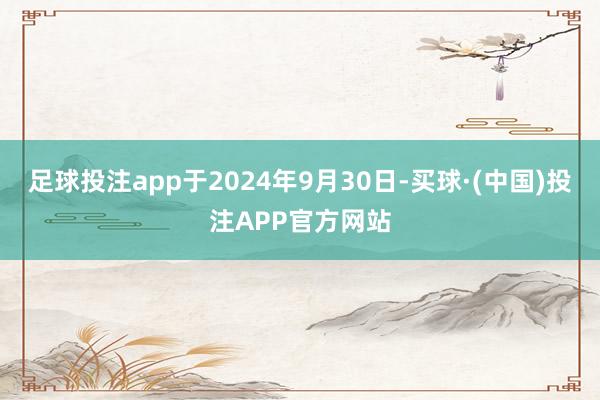 足球投注app于2024年9月30日-买球·(中国)投注APP官方网站