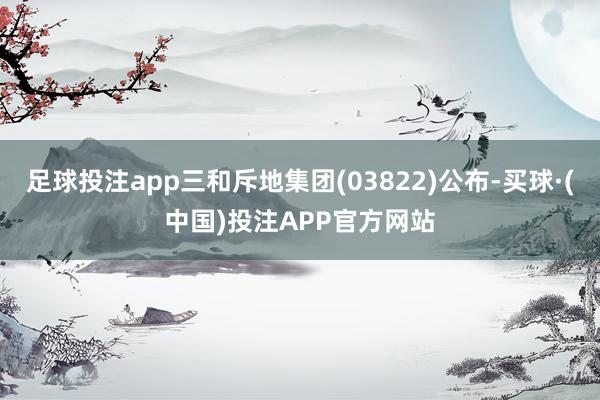 足球投注app三和斥地集团(03822)公布-买球·(中国)投注APP官方网站