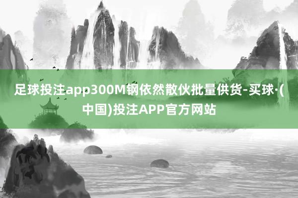 足球投注app300M钢依然散伙批量供货-买球·(中国)投注APP官方网站