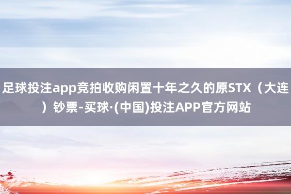 足球投注app竞拍收购闲置十年之久的原STX（大连）钞票-买球·(中国)投注APP官方网站