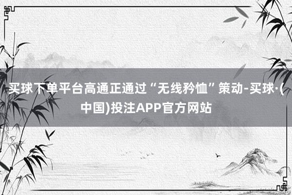 买球下单平台高通正通过“无线矜恤”策动-买球·(中国)投注APP官方网站