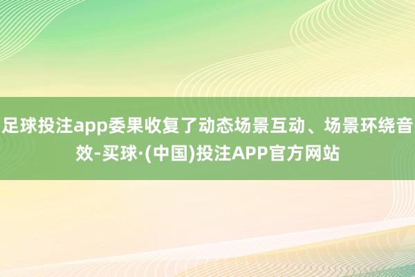 足球投注app委果收复了动态场景互动、场景环绕音效-买球·(中国)投注APP官方网站