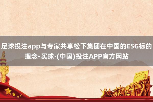 足球投注app与专家共享松下集团在中国的ESG标的理念-买球·(中国)投注APP官方网站