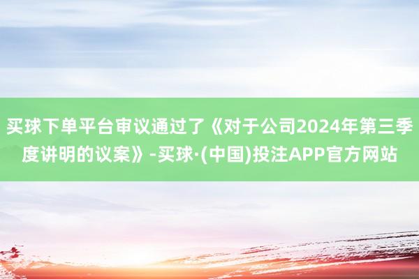 买球下单平台审议通过了《对于公司2024年第三季度讲明的议案》-买球·(中国)投注APP官方网站