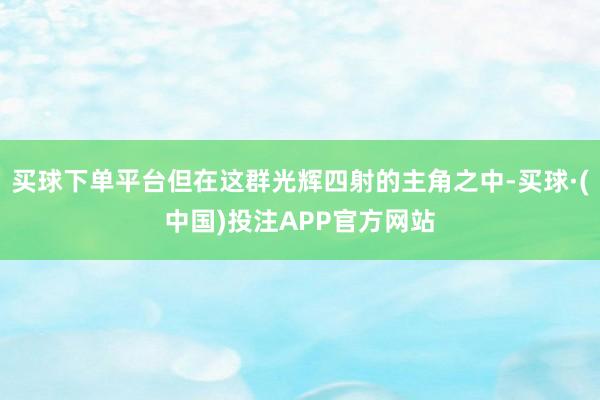 买球下单平台但在这群光辉四射的主角之中-买球·(中国)投注APP官方网站