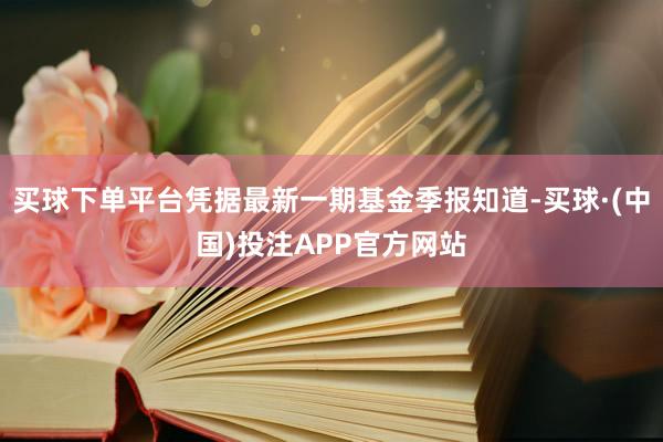 买球下单平台凭据最新一期基金季报知道-买球·(中国)投注APP官方网站