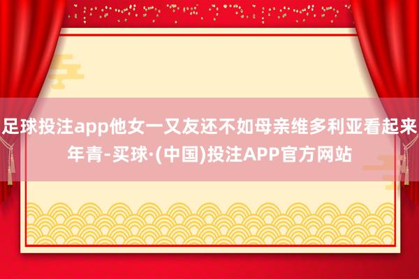 足球投注app他女一又友还不如母亲维多利亚看起来年青-买球·(中国)投注APP官方网站