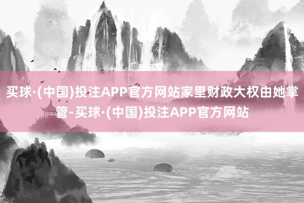 买球·(中国)投注APP官方网站家里财政大权由她掌管-买球·(中国)投注APP官方网站