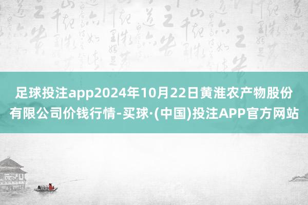 足球投注app2024年10月22日黄淮农产物股份有限公司价钱行情-买球·(中国)投注APP官方网站