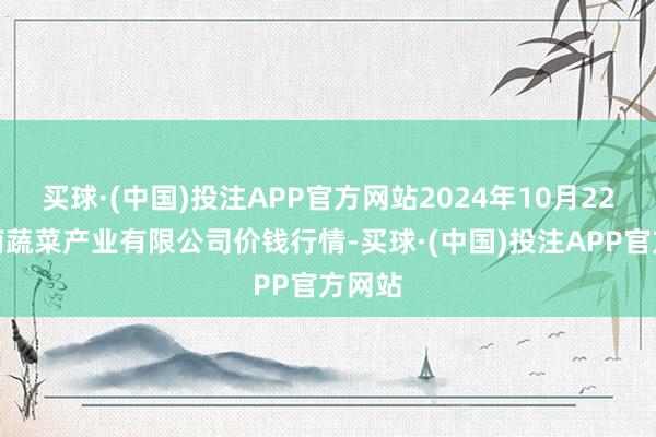 买球·(中国)投注APP官方网站2024年10月22日鲁南蔬菜产业有限公司价钱行情-买球·(中国)投注APP官方网站