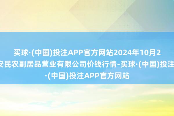 买球·(中国)投注APP官方网站2024年10月22日马鞍山市安民农副居品营业有限公司价钱行情-买球·(中国)投注APP官方网站