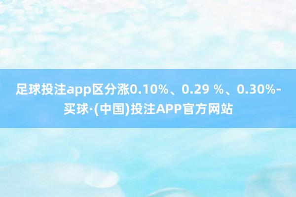 足球投注app区分涨0.10%、0.29 %、0.30%-买球·(中国)投注APP官方网站