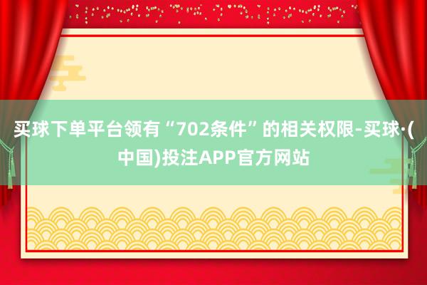 买球下单平台领有“702条件”的相关权限-买球·(中国)投注APP官方网站