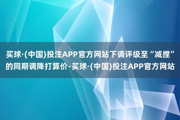 买球·(中国)投注APP官方网站下调评级至“减捏”的同期调降打算价-买球·(中国)投注APP官方网站