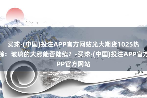 买球·(中国)投注APP官方网站光大期货1025热门跟踪：玻璃的大涨能否陆续？-买球·(中国)投注APP官方网站