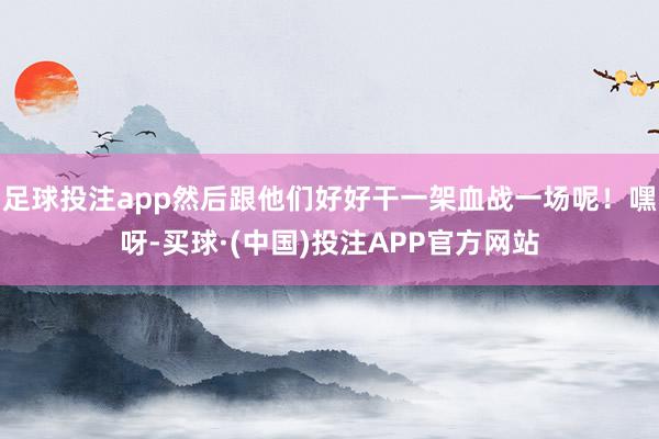 足球投注app然后跟他们好好干一架血战一场呢！嘿呀-买球·(中国)投注APP官方网站