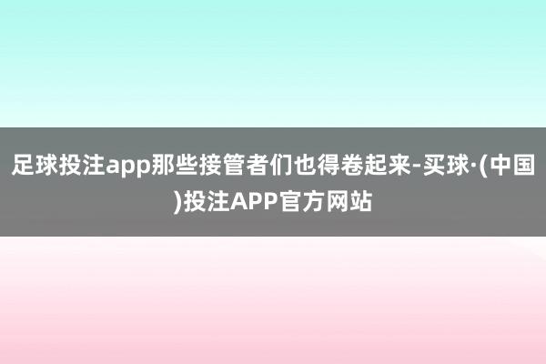 足球投注app那些接管者们也得卷起来-买球·(中国)投注APP官方网站