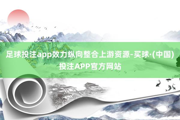 足球投注app效力纵向整合上游资源-买球·(中国)投注APP官方网站