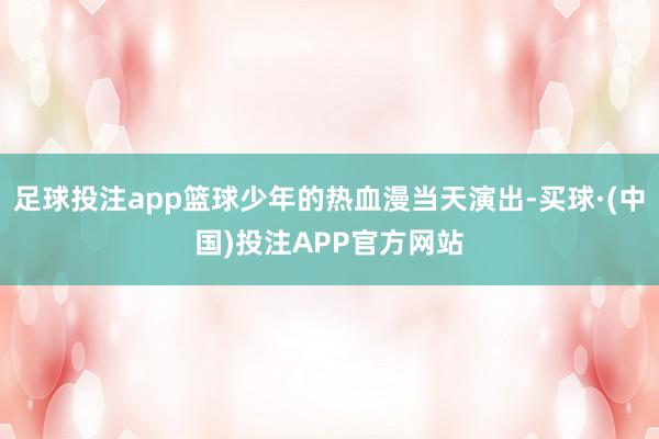 足球投注app篮球少年的热血漫当天演出-买球·(中国)投注APP官方网站