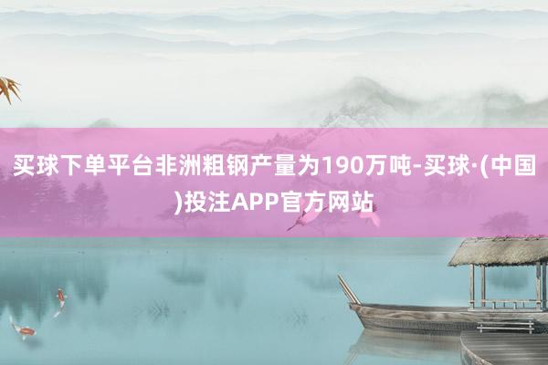 买球下单平台非洲粗钢产量为190万吨-买球·(中国)投注APP官方网站