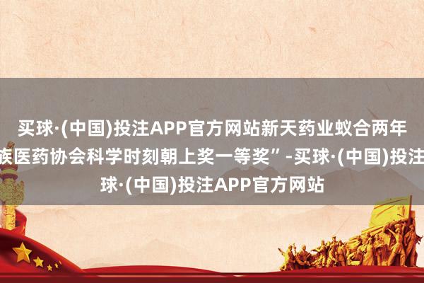 买球·(中国)投注APP官方网站新天药业蚁合两年荣获“中国民族医药协会科学时刻朝上奖一等奖”-买球·(中国)投注APP官方网站