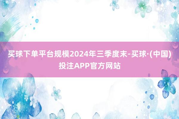 买球下单平台规模2024年三季度末-买球·(中国)投注APP官方网站