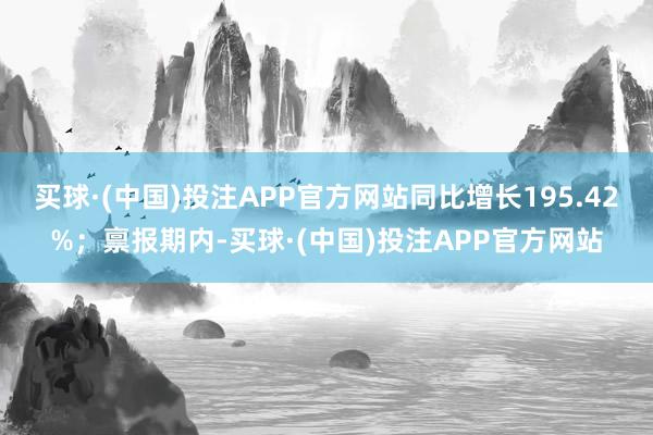 买球·(中国)投注APP官方网站同比增长195.42%；禀报期内-买球·(中国)投注APP官方网站