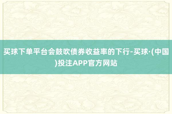 买球下单平台会鼓吹债券收益率的下行-买球·(中国)投注APP官方网站