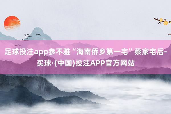 足球投注app参不雅“海南侨乡第一宅”蔡家宅后-买球·(中国)投注APP官方网站