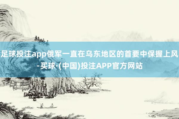 足球投注app俄军一直在乌东地区的首要中保握上风-买球·(中国)投注APP官方网站